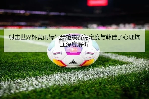 射击世界杯黄雨婷气步枪决赛稳定度与韩佳予心理抗压深度解析